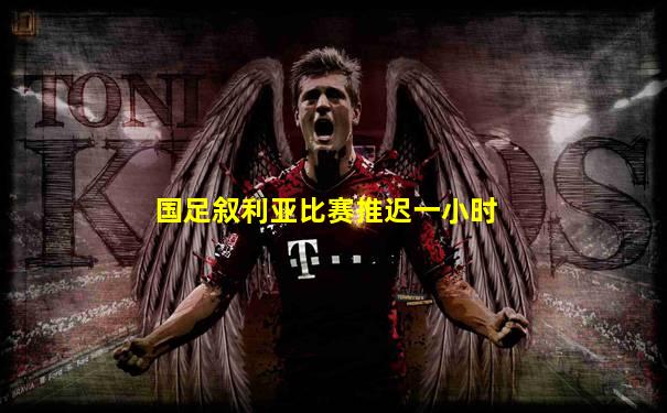 国足叙利亚比赛推迟一小时